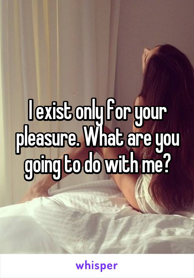 I exist only for your pleasure. What are you going to do with me?