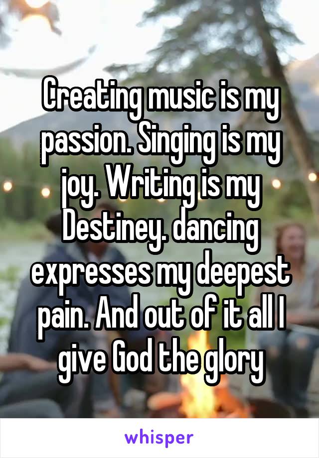 Creating music is my passion. Singing is my joy. Writing is my Destiney. dancing expresses my deepest pain. And out of it all I give God the glory