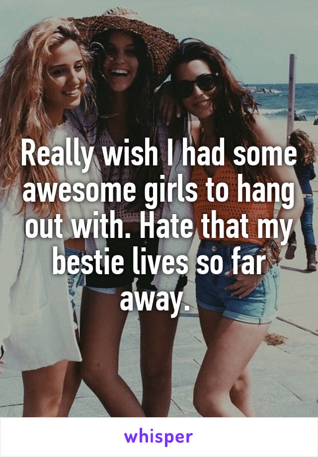 Really wish I had some awesome girls to hang out with. Hate that my bestie lives so far away. 