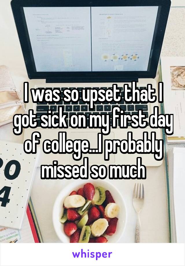 I was so upset that I got sick on my first day of college...I probably missed so much