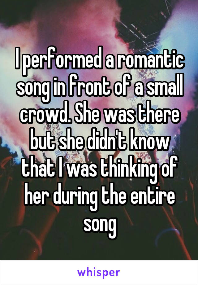 I performed a romantic song in front of a small crowd. She was there but she didn't know that I was thinking of her during the entire song