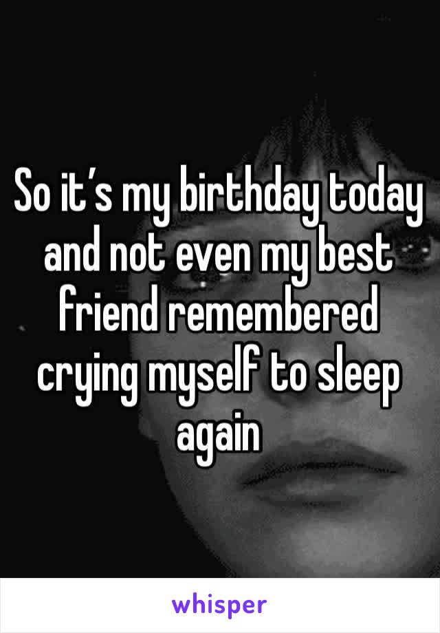 So it’s my birthday today and not even my best friend remembered crying myself to sleep again 