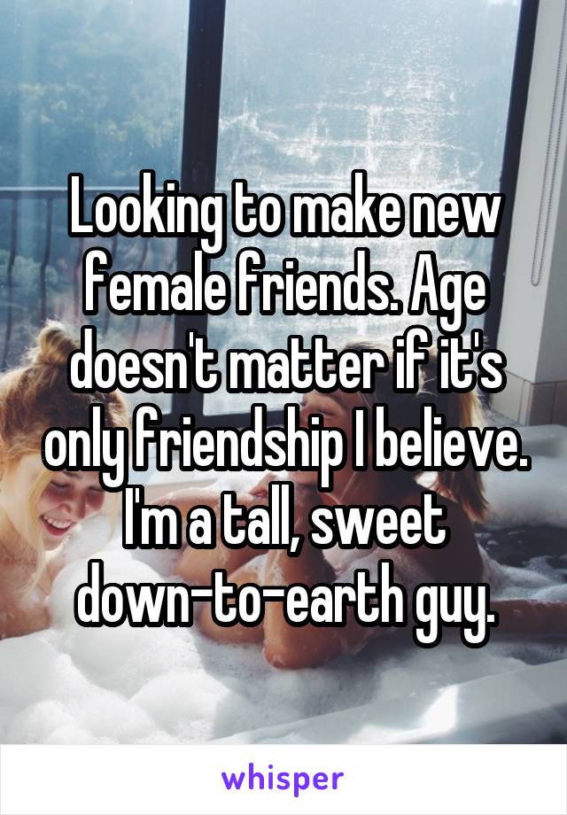 Looking to make new female friends. Age doesn't matter if it's only friendship I believe. I'm a tall, sweet down-to-earth guy.