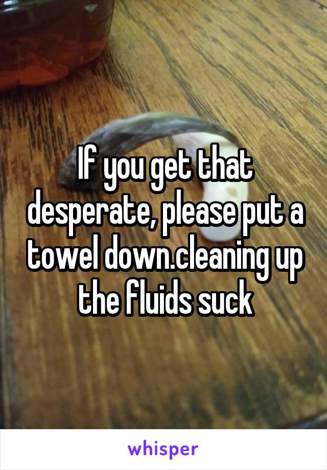 If you get that desperate, please put a towel down.cleaning up the fluids suck