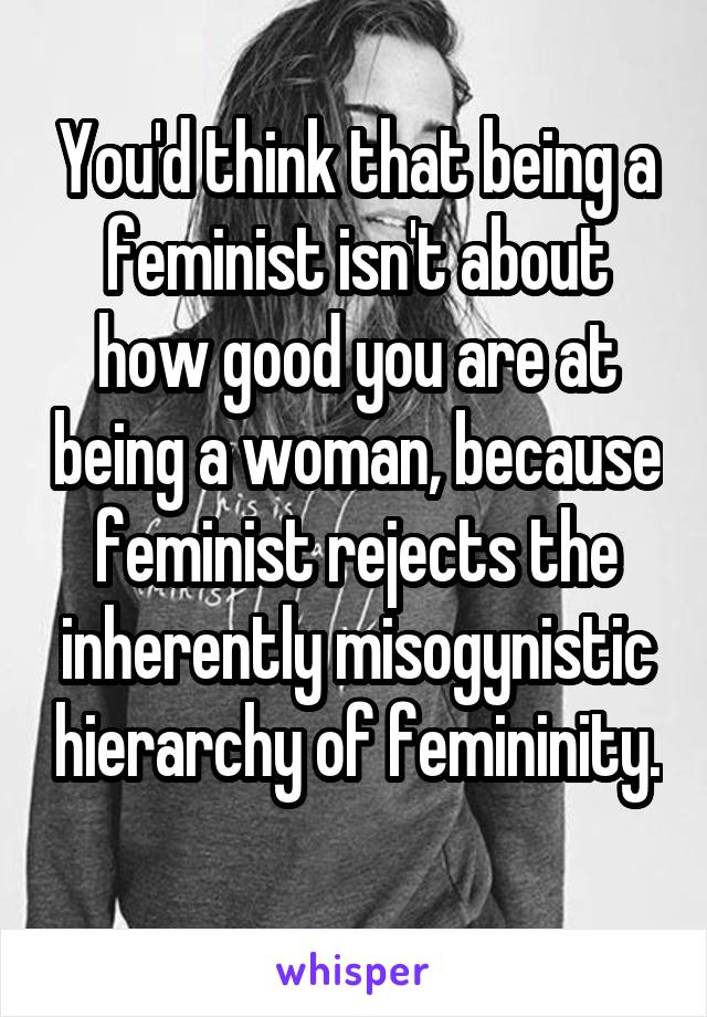 You'd think that being a feminist isn't about how good you are at being a woman, because feminist rejects the inherently misogynistic hierarchy of femininity. 