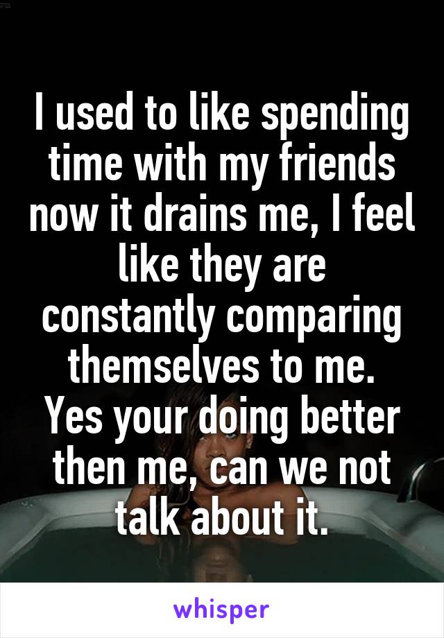 I used to like spending time with my friends now it drains me, I feel like they are constantly comparing themselves to me.
Yes your doing better then me, can we not talk about it.