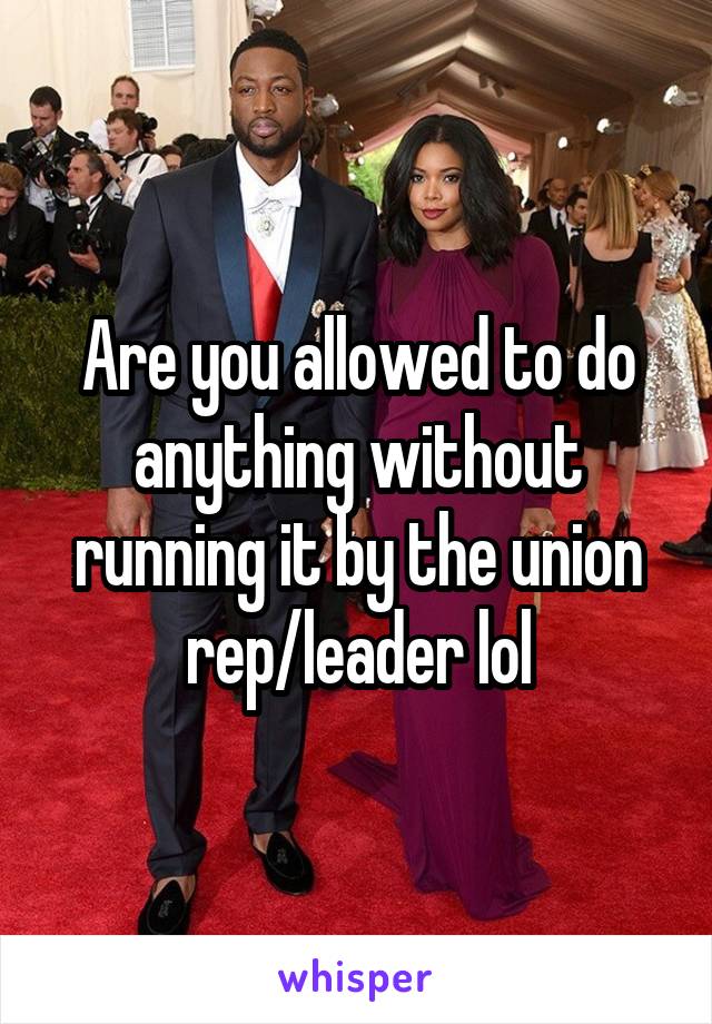 Are you allowed to do anything without running it by the union rep/leader lol
