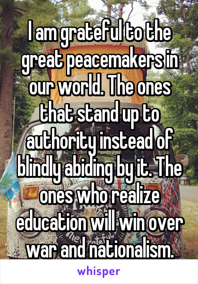 I am grateful to the great peacemakers in our world. The ones that stand up to authority instead of blindly abiding by it. The ones who realize education will win over war and nationalism.