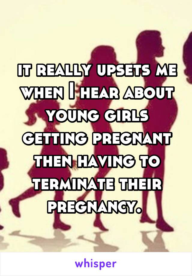 it really upsets me when I hear about young girls getting pregnant then having to terminate their pregnancy. 