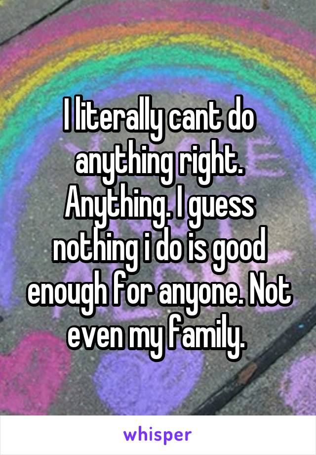 I literally cant do anything right. Anything. I guess nothing i do is good enough for anyone. Not even my family. 