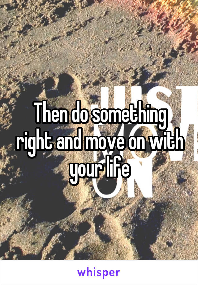 Then do something right and move on with your life