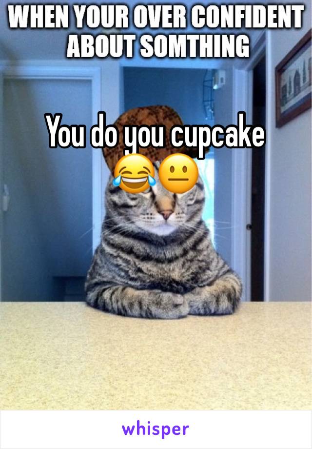 You do you cupcake 
😂😐
