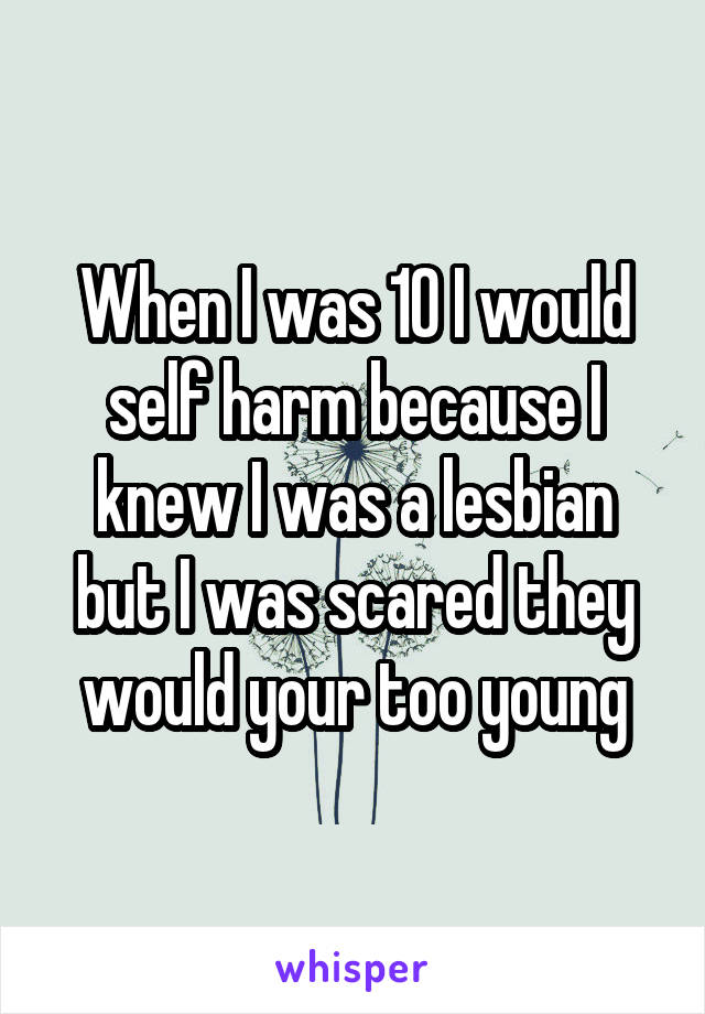 When I was 10 I would self harm because I knew I was a lesbian but I was scared they would your too young