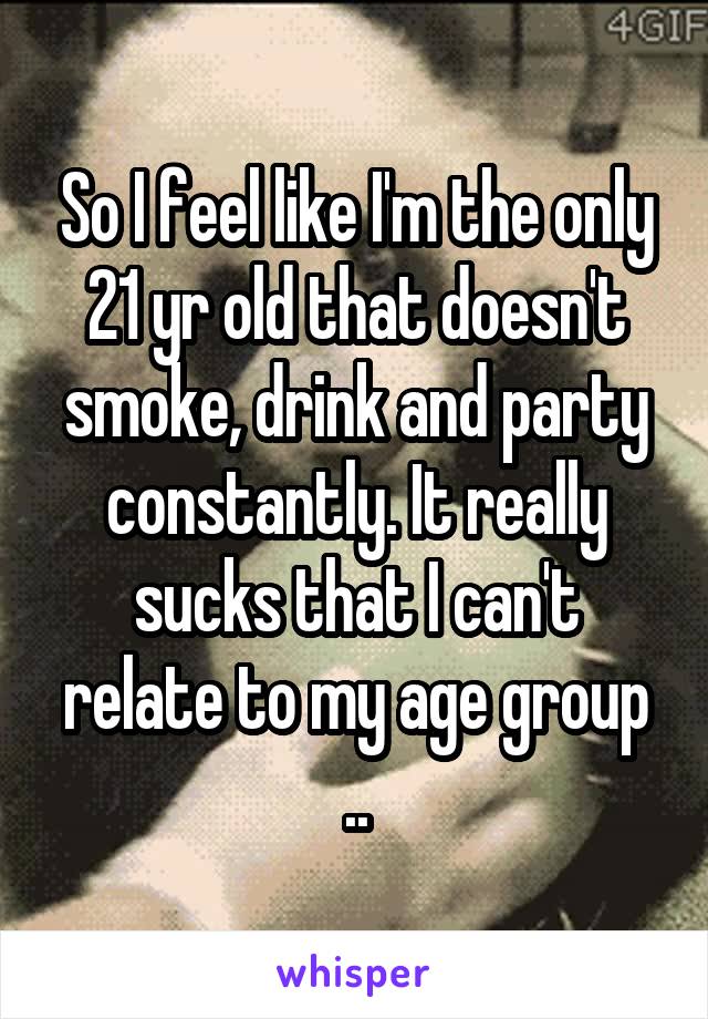 So I feel like I'm the only 21 yr old that doesn't smoke, drink and party constantly. It really sucks that I can't relate to my age group ..