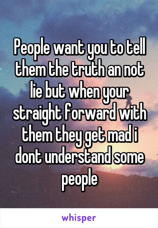 People want you to tell them the truth an not lie but when your straight forward with them they get mad i dont understand some people