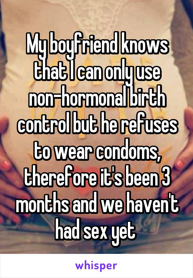 My boyfriend knows that I can only use non-hormonal birth control but he refuses to wear condoms, therefore it's been 3 months and we haven't had sex yet 