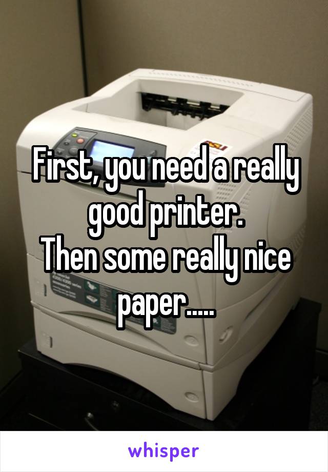 First, you need a really good printer.
Then some really nice paper.....