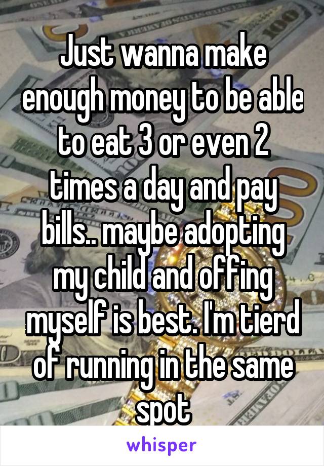 Just wanna make enough money to be able to eat 3 or even 2 times a day and pay bills.. maybe adopting my child and offing myself is best. I'm tierd of running in the same spot