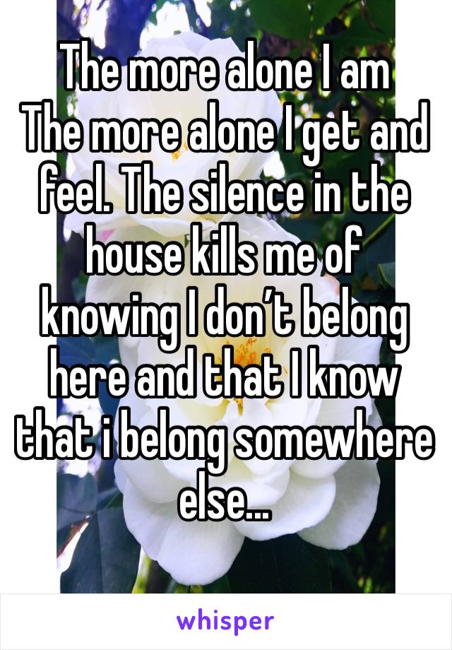 The more alone I am 
The more alone I get and feel. The silence in the house kills me of knowing I don’t belong here and that I know that i belong somewhere else...