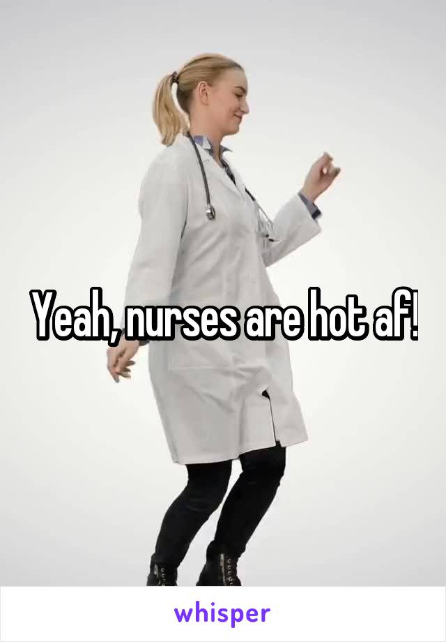 Yeah, nurses are hot af!