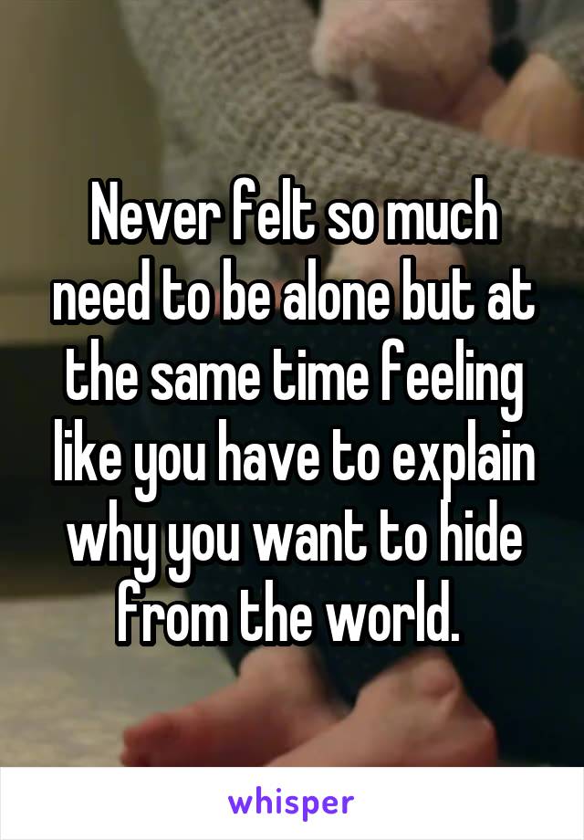Never felt so much need to be alone but at the same time feeling like you have to explain why you want to hide from the world. 