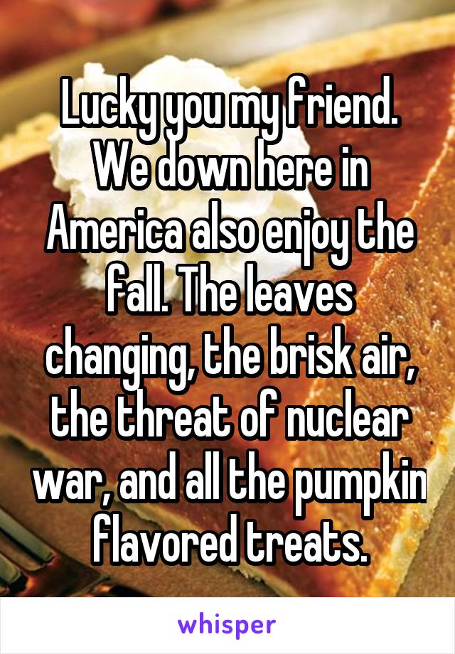 Lucky you my friend. We down here in America also enjoy the fall. The leaves changing, the brisk air, the threat of nuclear war, and all the pumpkin flavored treats.