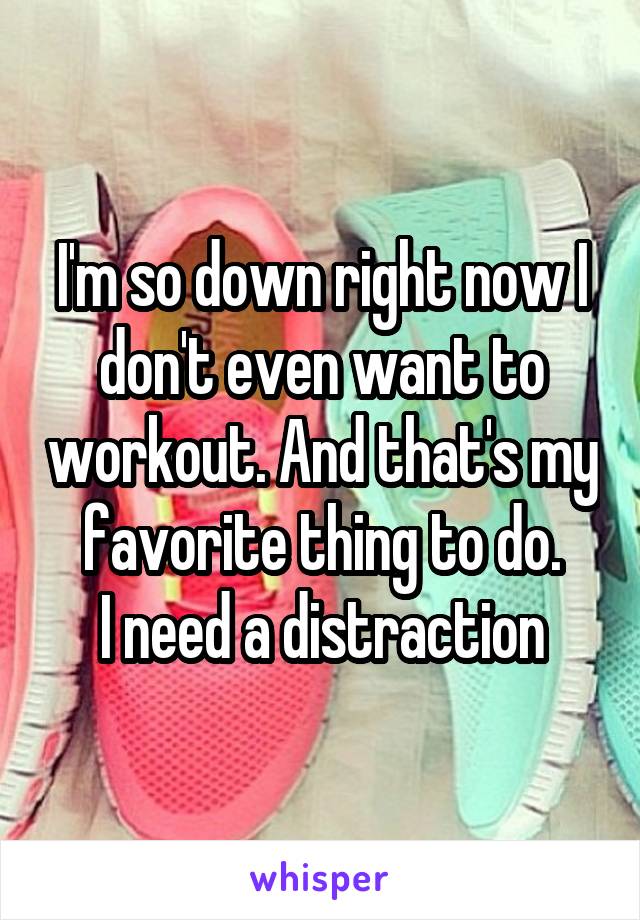 I'm so down right now I don't even want to workout. And that's my favorite thing to do.
I need a distraction