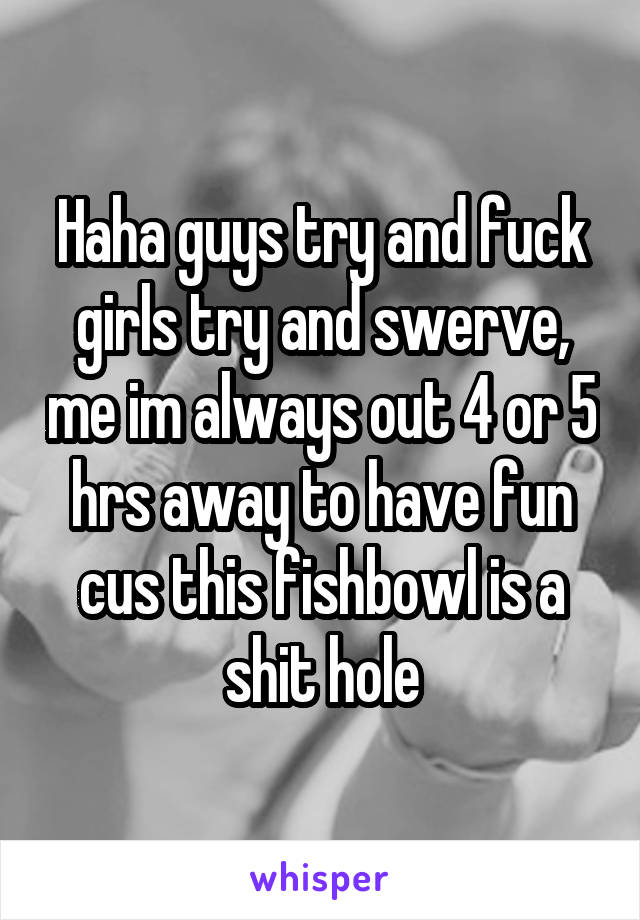 Haha guys try and fuck girls try and swerve, me im always out 4 or 5 hrs away to have fun cus this fishbowl is a shit hole