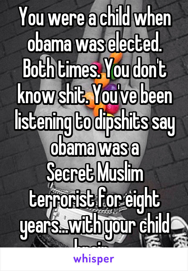 You were a child when obama was elected. Both times. You don't know shit. You've been listening to dipshits say obama was a
Secret Muslim terrorist for eight years...with your child brain. 