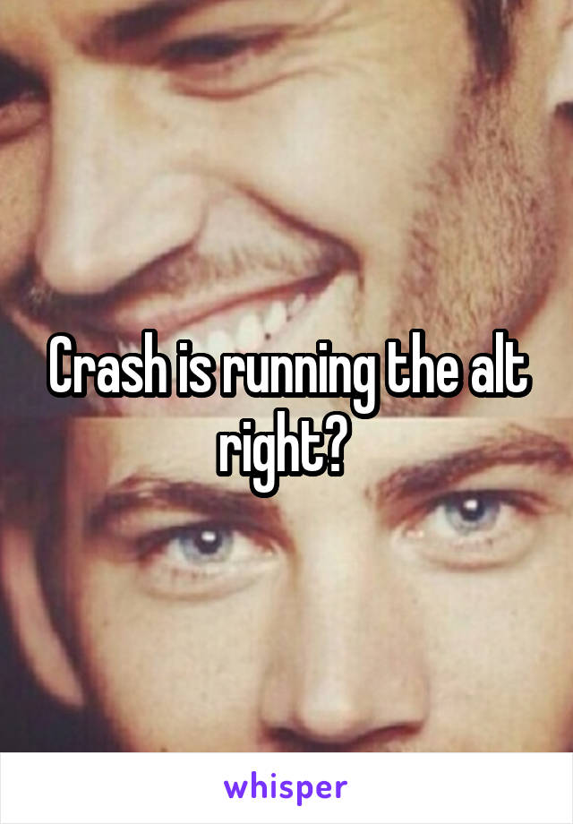 Crash is running the alt right? 