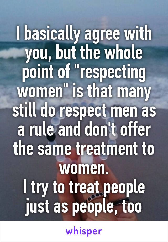 I basically agree with you, but the whole point of "respecting women" is that many still do respect men as a rule and don't offer the same treatment to women.
I try to treat people just as people, too