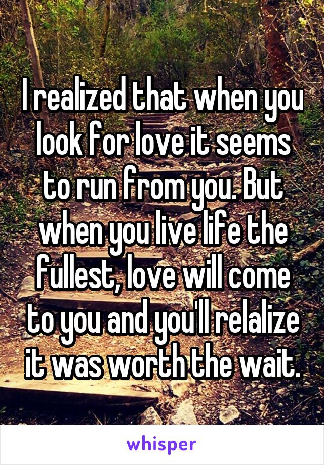 I realized that when you look for love it seems to run from you. But when you live life the fullest, love will come to you and you'll relalize it was worth the wait.