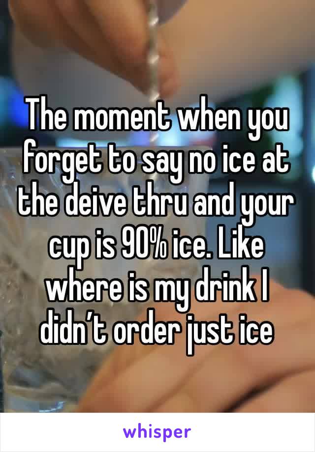 The moment when you forget to say no ice at the deive thru and your cup is 90% ice. Like where is my drink I didn’t order just ice