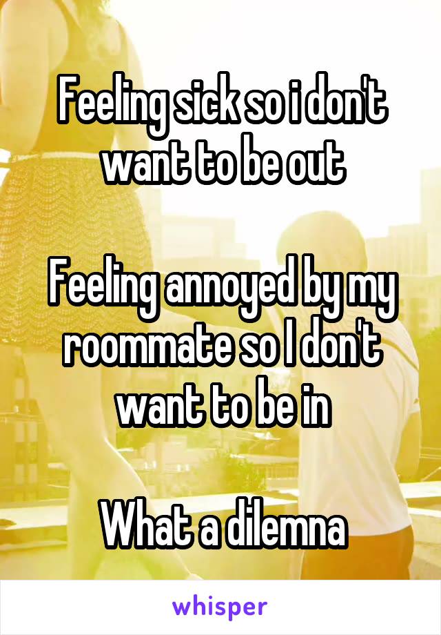 Feeling sick so i don't want to be out

Feeling annoyed by my roommate so I don't want to be in

What a dilemna