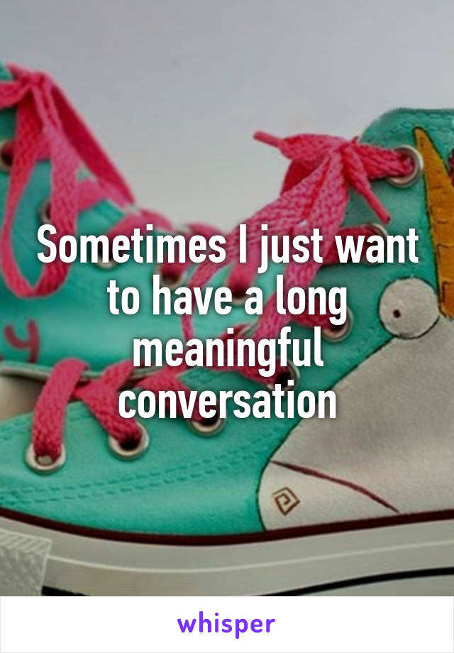 Sometimes I just want to have a long meaningful conversation