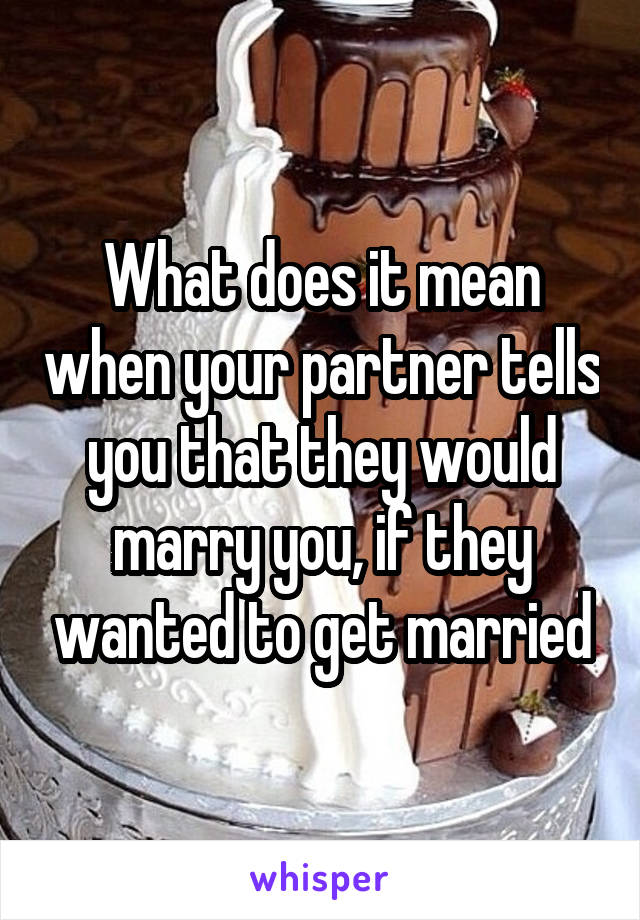What does it mean when your partner tells you that they would marry you, if they wanted to get married