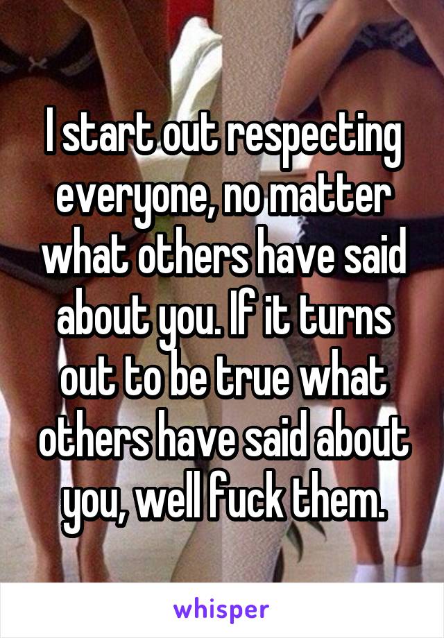 I start out respecting everyone, no matter what others have said about you. If it turns out to be true what others have said about you, well fuck them.