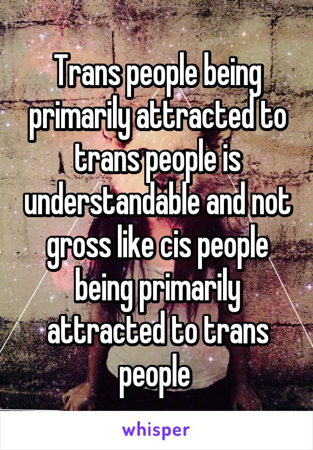 Trans people being primarily attracted to trans people is understandable and not gross like cis people being primarily attracted to trans people 