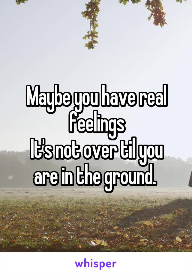 Maybe you have real feelings
It's not over til you are in the ground. 