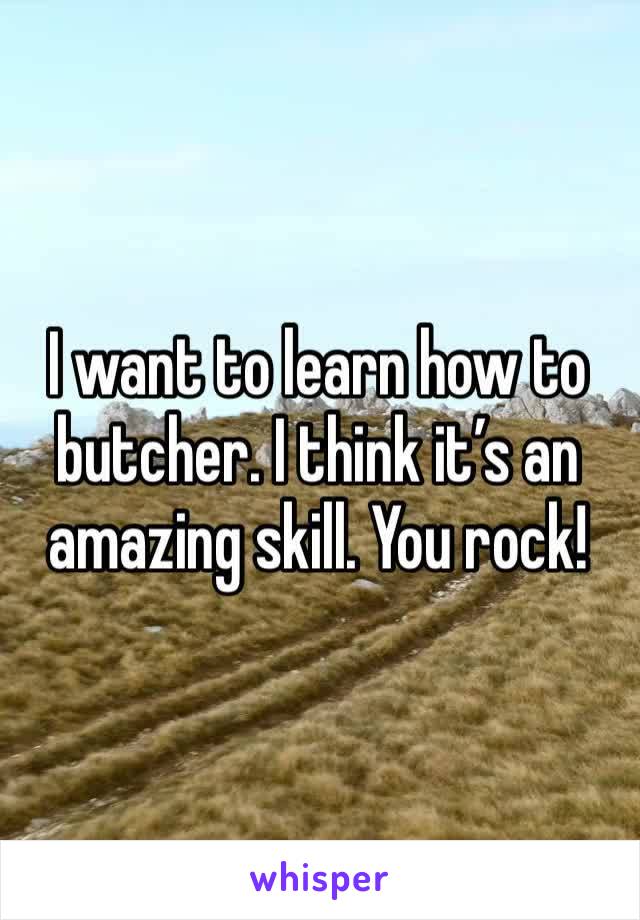I want to learn how to butcher. I think it’s an amazing skill. You rock!