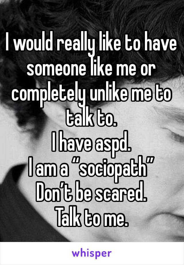 I would really like to have someone like me or completely unlike me to talk to. 
I have aspd. 
I am a “sociopath” 
Don’t be scared. 
Talk to me. 