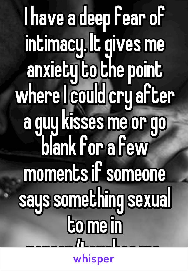 I have a deep fear of intimacy. It gives me anxiety to the point where I could cry after a guy kisses me or go blank for a few moments if someone says something sexual to me in person/touches me.