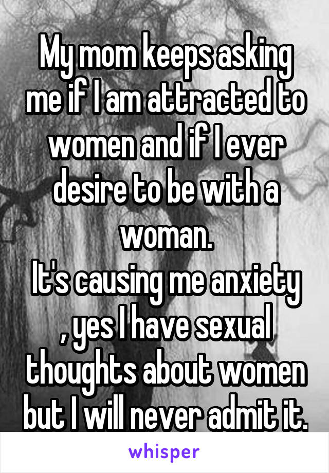 My mom keeps asking me if I am attracted to women and if I ever desire to be with a woman.
It's causing me anxiety , yes I have sexual thoughts about women but I will never admit it.