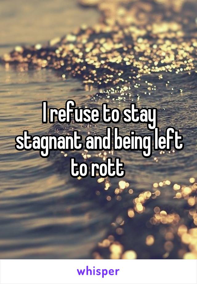 I refuse to stay stagnant and being left to rott 