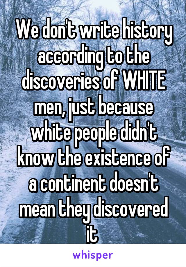 We don't write history according to the discoveries of WHITE men, just because white people didn't know the existence of a continent doesn't mean they discovered it 