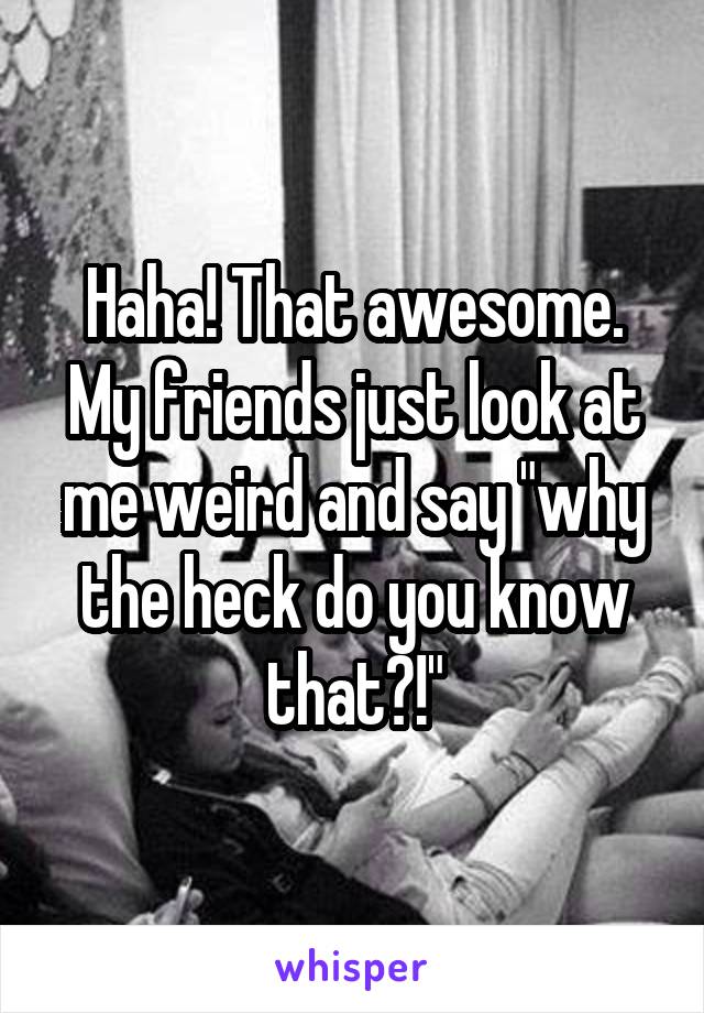 Haha! That awesome. My friends just look at me weird and say "why the heck do you know that?!"