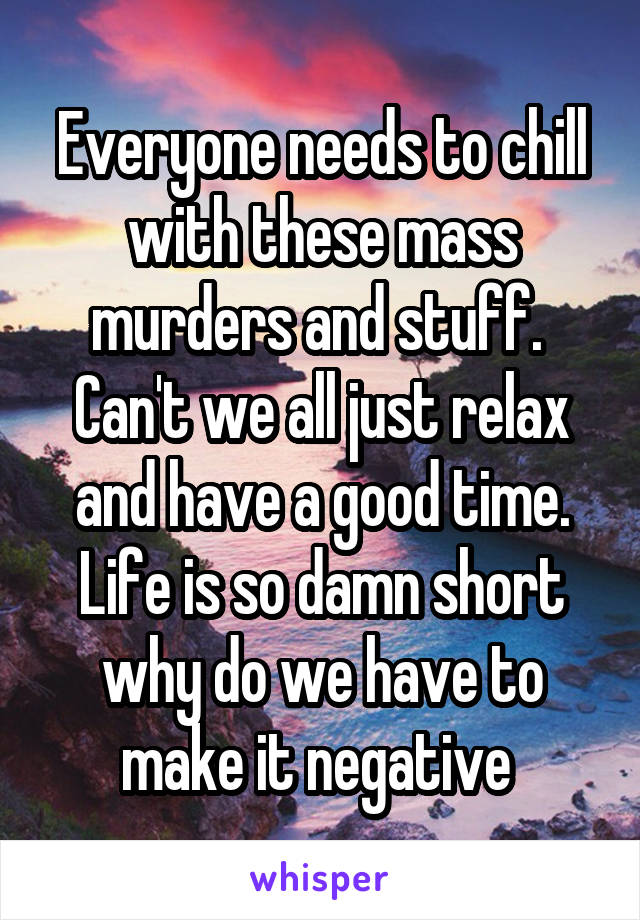 Everyone needs to chill with these mass murders and stuff.  Can't we all just relax and have a good time. Life is so damn short why do we have to make it negative 