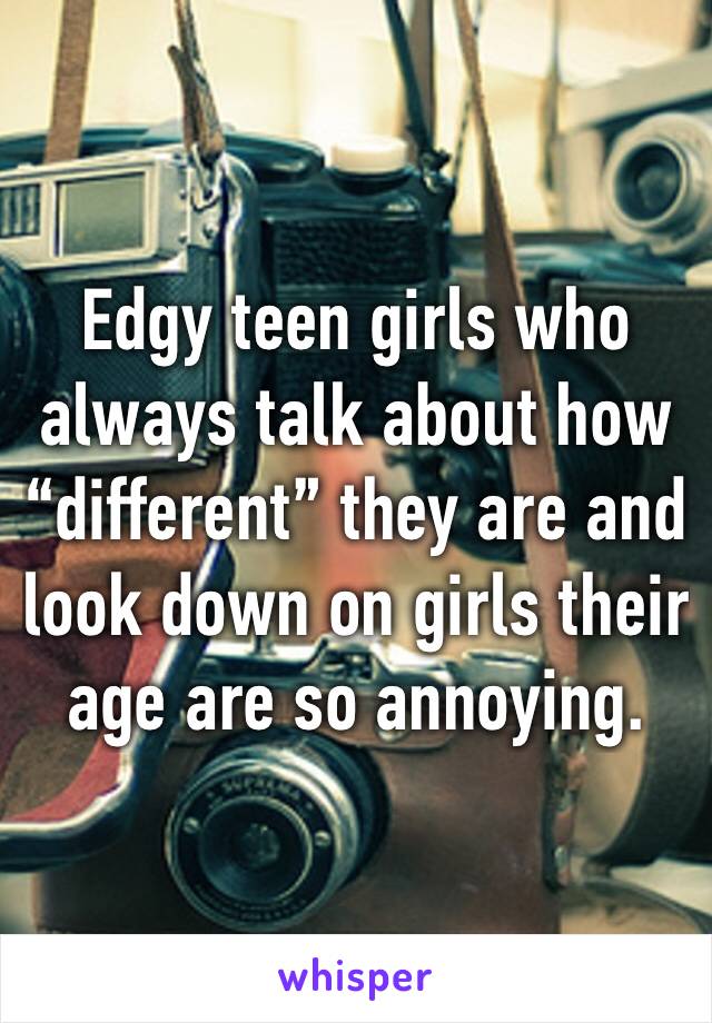 Edgy teen girls who always talk about how “different” they are and look down on girls their age are so annoying. 