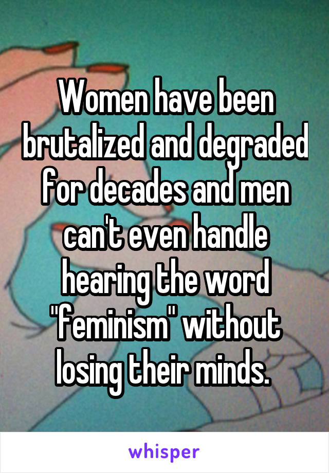 Women have been brutalized and degraded for decades and men can't even handle hearing the word "feminism" without losing their minds. 