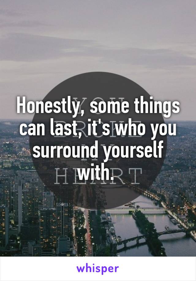 Honestly, some things can last, it's who you surround yourself with. 